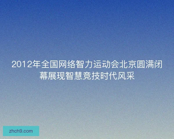 2012年全国网络智力运动会北京圆满闭幕展现智慧竞技时代风采
