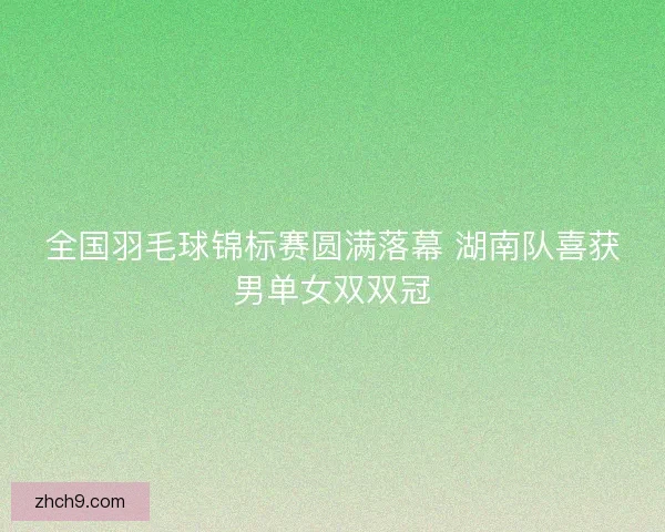 全国羽毛球锦标赛圆满落幕 湖南队喜获男单女双双冠