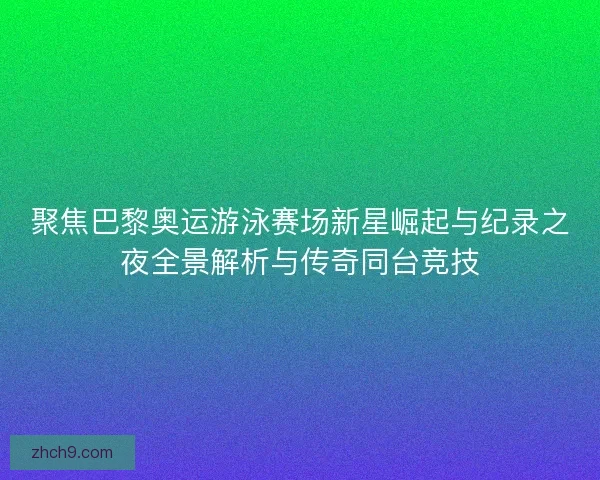 聚焦巴黎奥运游泳赛场新星崛起与纪录之夜全景解析与传奇同台竞技
