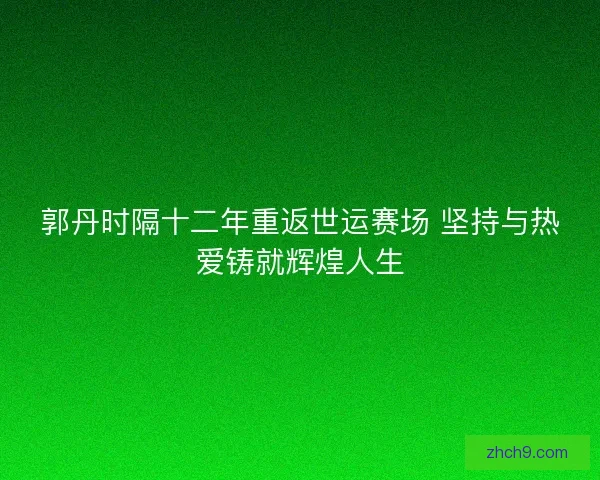 郭丹时隔十二年重返世运赛场 坚持与热爱铸就辉煌人生
