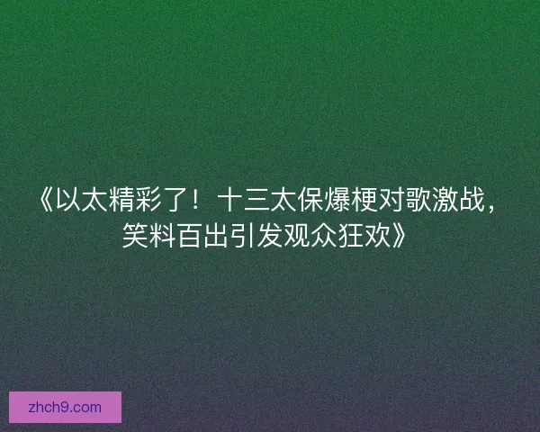 《以太精彩了！十三太保爆梗对歌激战，笑料百出引发观众狂欢》