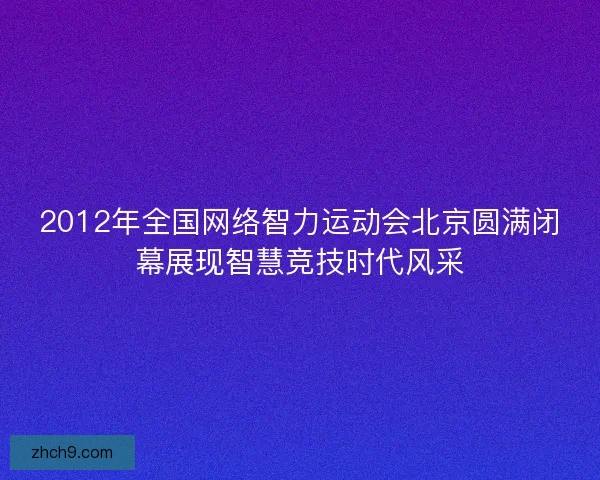 2012年全国网络智力运动会北京圆满闭幕展现智慧竞技时代风采