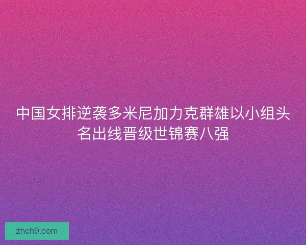 中国女排逆袭多米尼加力克群雄以小组头名出线晋级世锦赛八强