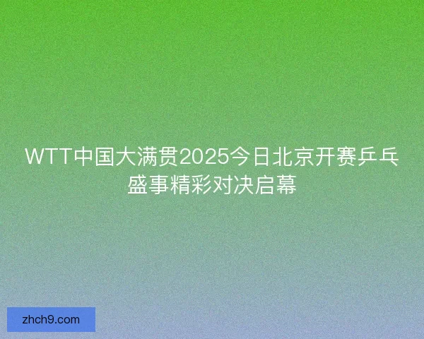 WTT中国大满贯2025今日北京开赛乒乓盛事精彩对决启幕
