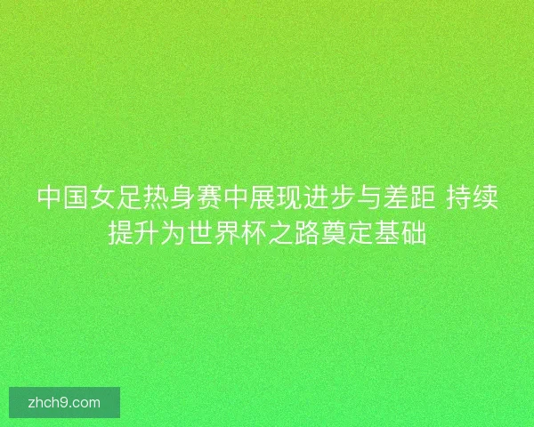 中国女足热身赛中展现进步与差距 持续提升为世界杯之路奠定基础