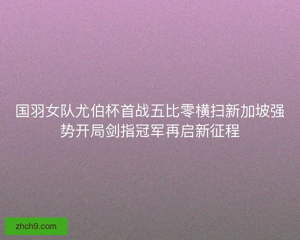 国羽女队尤伯杯首战五比零横扫新加坡强势开局剑指冠军再启新征程