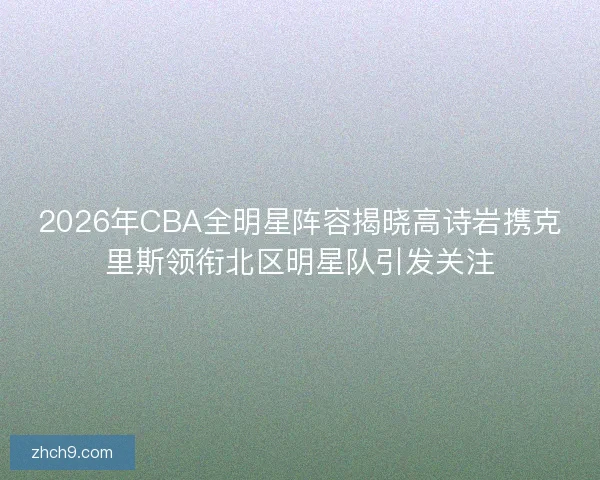 2026年CBA全明星阵容揭晓高诗岩携克里斯领衔北区明星队引发关注