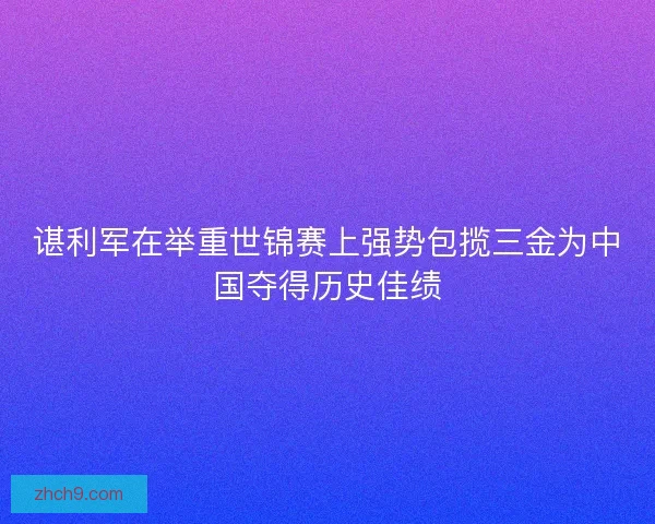 谌利军在举重世锦赛上强势包揽三金为中国夺得历史佳绩