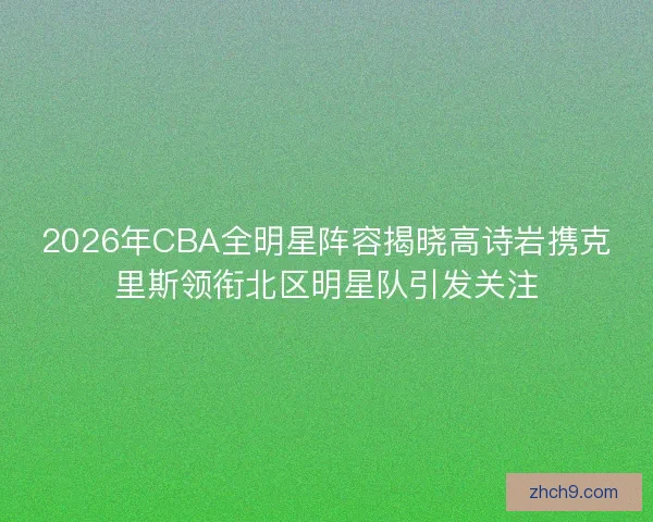2026年CBA全明星阵容揭晓高诗岩携克里斯领衔北区明星队引发关注