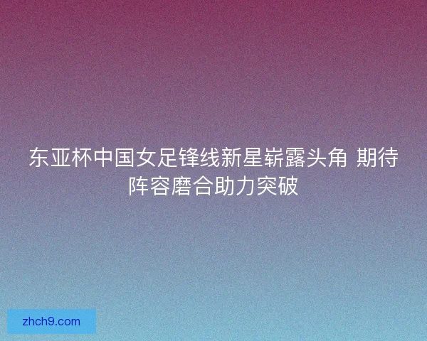 东亚杯中国女足锋线新星崭露头角 期待阵容磨合助力突破