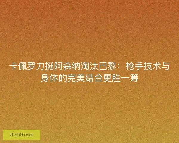 卡佩罗力挺阿森纳淘汰巴黎：枪手技术与身体的完美结合更胜一筹