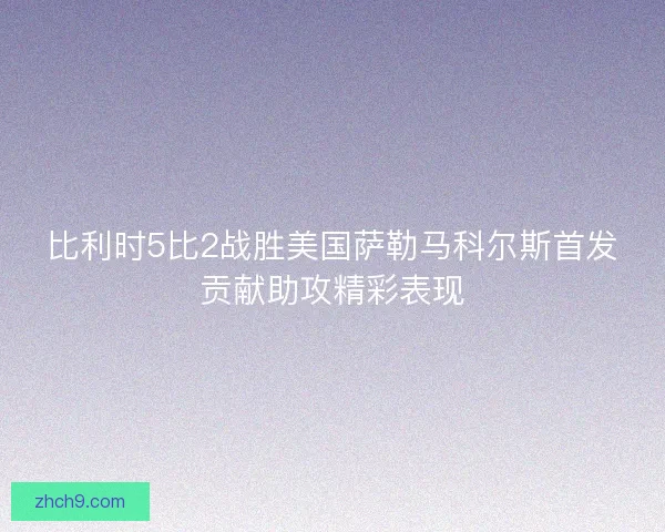 比利时5比2战胜美国萨勒马科尔斯首发贡献助攻精彩表现