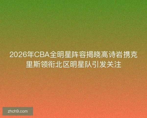 2026年CBA全明星阵容揭晓高诗岩携克里斯领衔北区明星队引发关注