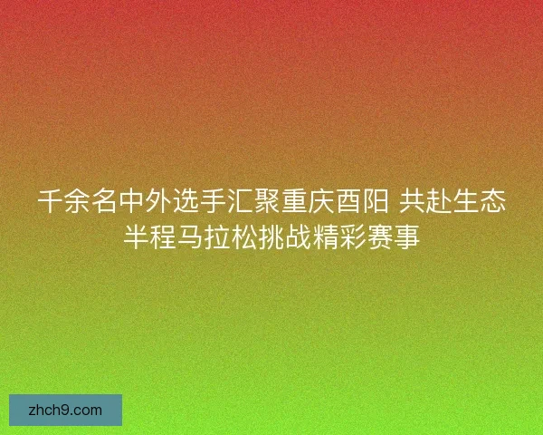 千余名中外选手汇聚重庆酉阳 共赴生态半程马拉松挑战精彩赛事