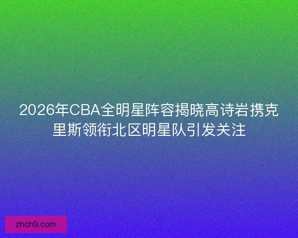 2026年CBA全明星阵容揭晓高诗岩携克里斯领衔北区明星队引发关注
