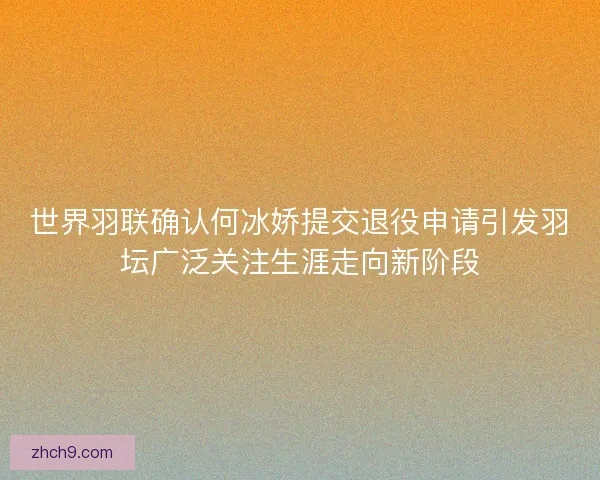 世界羽联确认何冰娇提交退役申请引发羽坛广泛关注生涯走向新阶段 世界羽联确认何冰娇提交退役申请引发羽坛广泛关注生涯走向新阶段