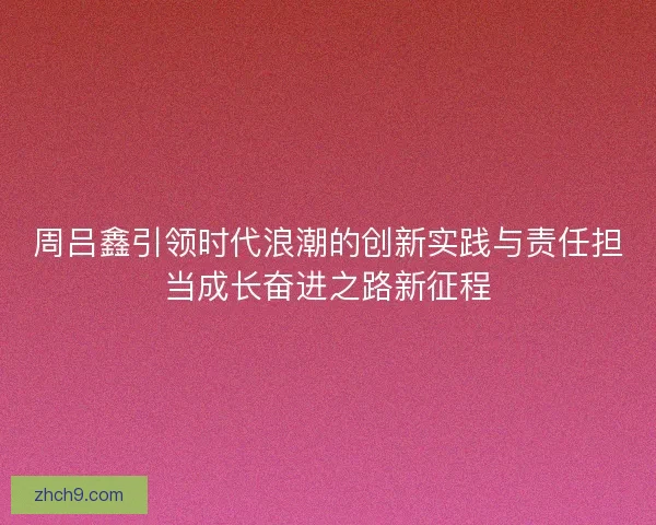 周吕鑫引领时代浪潮的创新实践与责任担当成长奋进之路新征程