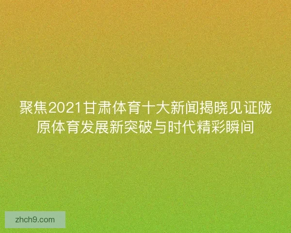 聚焦2021甘肃体育十大新闻揭晓见证陇原体育发展新突破与时代精彩瞬间